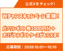 公式Xをチェック！ Wチャンスキャンペーン実施！ガソリンギフト券1000円分＋オリジナルギフトケースがもらえる！ 応募期間：2026.09.01~09.10